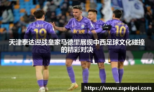 天津泰达迎战皇家马德里展现中西足球文化碰撞的精彩对决